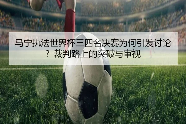 马宁执法世界杯三四名决赛为何引发讨论？裁判路上的突破与审视